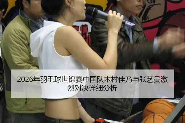 2026年羽毛球世锦赛中国队木村佳乃与张艺曼激烈对决详细分析